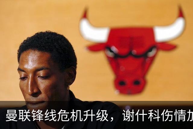 曼联锋线危机升级，谢什科伤情加重可能需手术